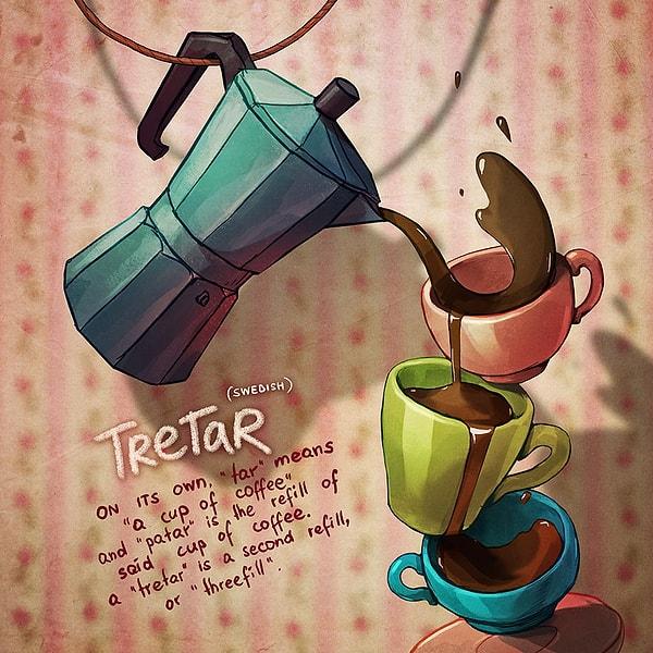 Tretar (İsveççe): “Tar” tek başına bir fincan kahve anlamına geliyor. “Patar” ise aynı fincandaki kahvenin tazelenmesi anlamına gelirken “Tretar” ikinci kez tazelemek anlamına, yani bir fincanı üçüncü kez kahveyle doldurmak anlamına geliyor.