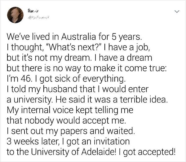 18. "5 yıl Avustralya'da yaşadık. 'Sırada ne var?' diye düşündüm. Bir işim var ama hayalim değil. Bir hayalim var ama gerçekleşme imkanı yok. 46 yaşındayım, her şeyden bıktım. Eşime üniversiteye gideceğimi söyledim. Berbat bir fikir olduğunu söyledi. İçimden bir ses ise kimsenin beni kabul etmeyeceğini söyleyip duruyordu. Evraklarımı yolladım ve bekledim. 3 hafta sonra Adelaide Üniversitesi'nden davet aldım. Kabul edildim!"