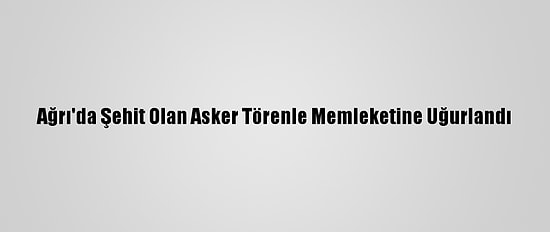 Ağrı'da Şehit Olan Asker Törenle Memleketine Uğurlandı