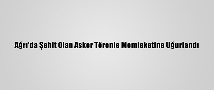 Ağrı'da Şehit Olan Asker Törenle Memleketine Uğurlandı