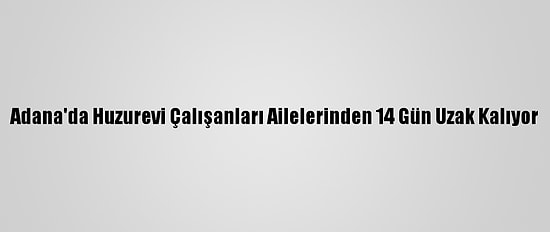 Adana'da Huzurevi Çalışanları Ailelerinden 14 Gün Uzak Kalıyor