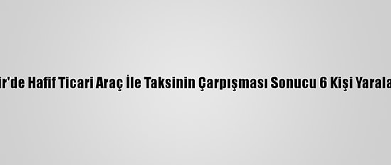 İzmir'de Hafif Ticari Araç İle Taksinin Çarpışması Sonucu 6 Kişi Yaralandı