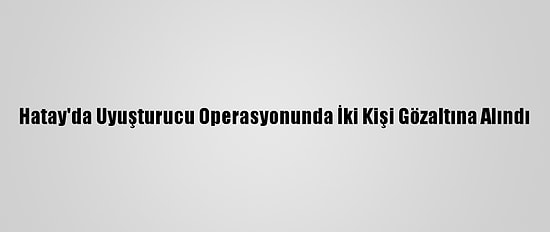 Hatay'da Uyuşturucu Operasyonunda İki Kişi Gözaltına Alındı