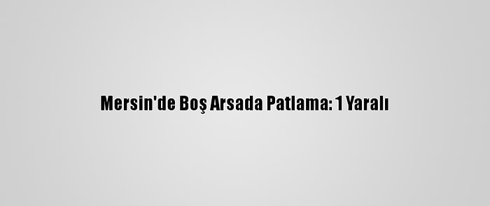 Mersin'de Boş Arsada Patlama: 1 Yaralı