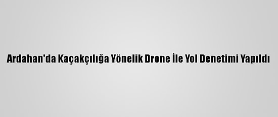 Ardahan'da Kaçakçılığa Yönelik Drone İle Yol Denetimi Yapıldı