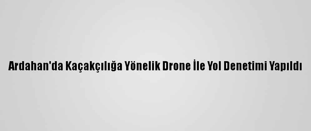 Ardahan'da Kaçakçılığa Yönelik Drone İle Yol Denetimi Yapıldı