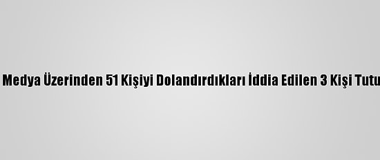 Sosyal Medya Üzerinden 51 Kişiyi Dolandırdıkları İddia Edilen 3 Kişi Tutuklandı