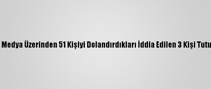 Sosyal Medya Üzerinden 51 Kişiyi Dolandırdıkları İddia Edilen 3 Kişi Tutuklandı