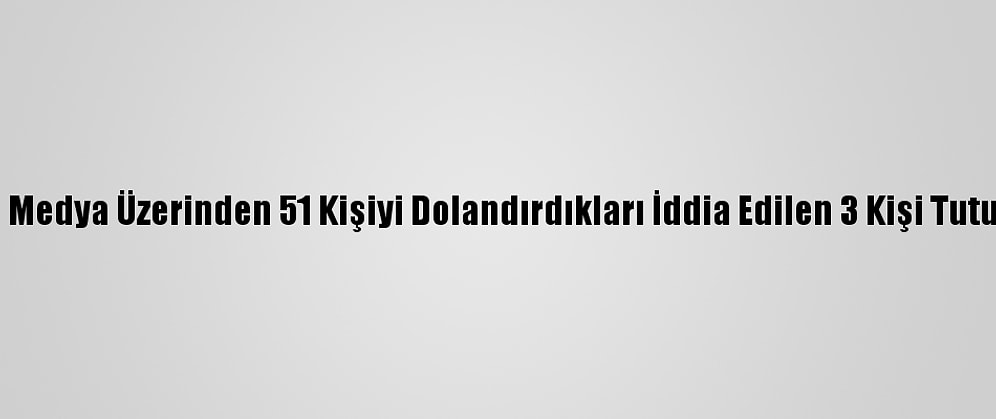 Sosyal Medya Üzerinden 51 Kişiyi Dolandırdıkları İddia Edilen 3 Kişi Tutuklandı