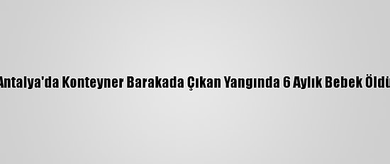 Antalya'da Konteyner Barakada Çıkan Yangında 6 Aylık Bebek Öldü