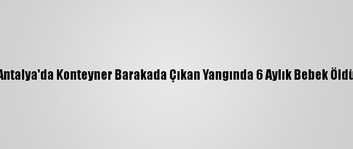 Antalya'da Konteyner Barakada Çıkan Yangında 6 Aylık Bebek Öldü