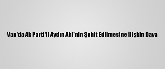 Van'da Ak Parti'li Aydın Ahi'nin Şehit Edilmesine İlişkin Dava