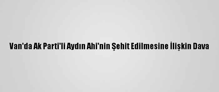 Van'da Ak Parti'li Aydın Ahi'nin Şehit Edilmesine İlişkin Dava