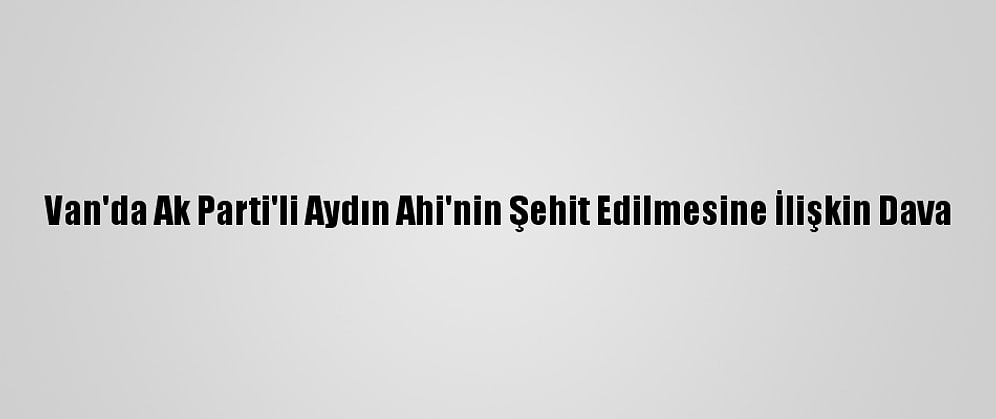 Van'da Ak Parti'li Aydın Ahi'nin Şehit Edilmesine İlişkin Dava