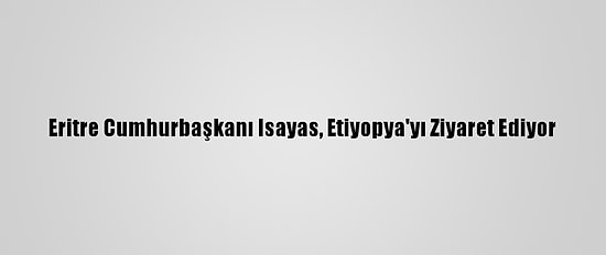 Eritre Cumhurbaşkanı Isayas, Etiyopya'yı Ziyaret Ediyor