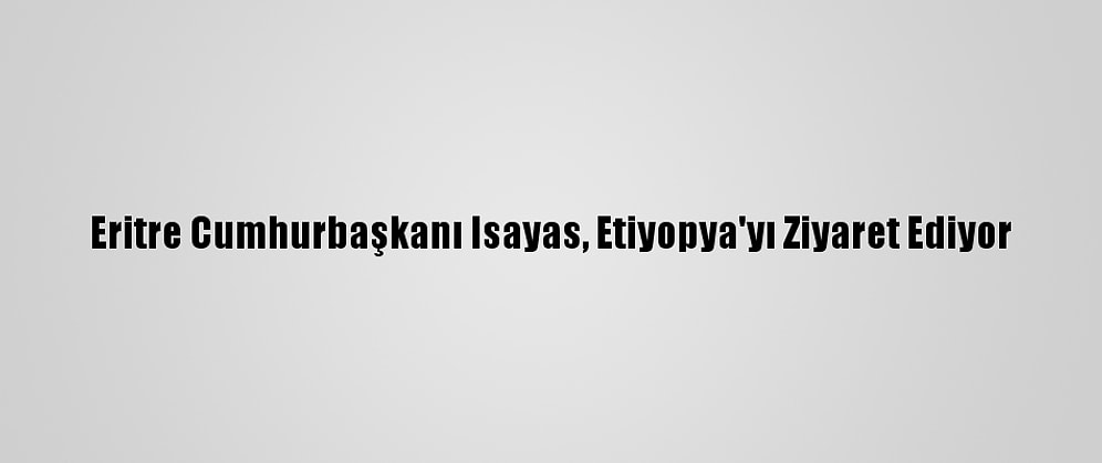 Eritre Cumhurbaşkanı Isayas, Etiyopya'yı Ziyaret Ediyor