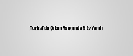 Turhal'da Çıkan Yangında 5 Ev Yandı