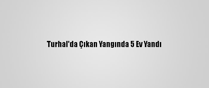 Turhal'da Çıkan Yangında 5 Ev Yandı