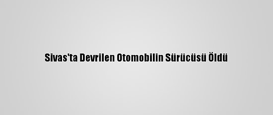 Sivas'ta Devrilen Otomobilin Sürücüsü Öldü