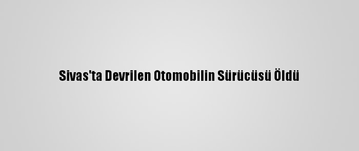 Sivas'ta Devrilen Otomobilin Sürücüsü Öldü