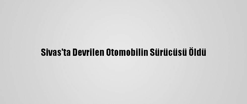 Sivas'ta Devrilen Otomobilin Sürücüsü Öldü