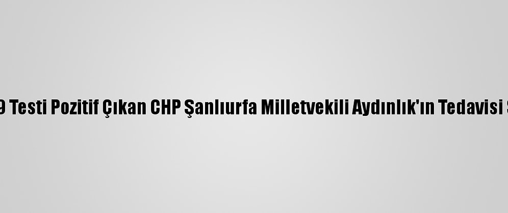 Kovid-19 Testi Pozitif Çıkan CHP Şanlıurfa Milletvekili Aydınlık'ın Tedavisi Sürüyor