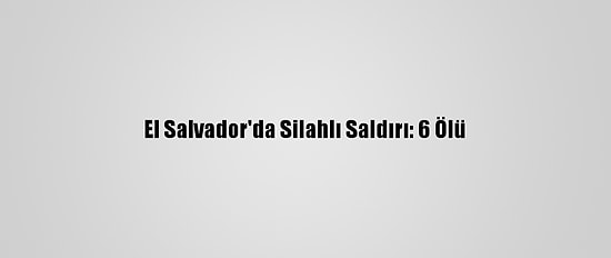 El Salvador'da Silahlı Saldırı: 6 Ölü