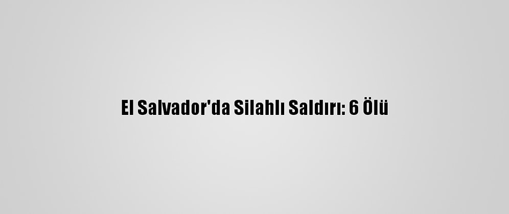 El Salvador'da Silahlı Saldırı: 6 Ölü
