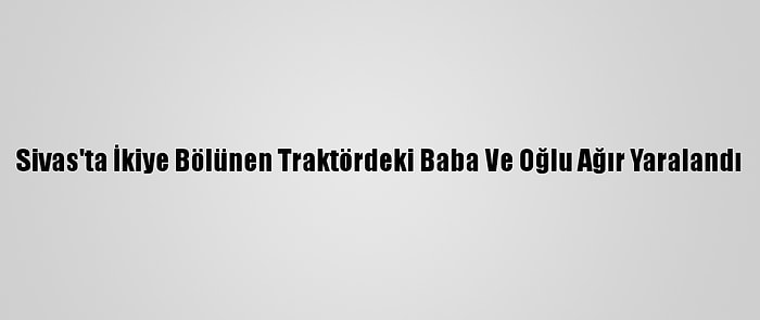 Sivas'ta İkiye Bölünen Traktördeki Baba Ve Oğlu Ağır Yaralandı