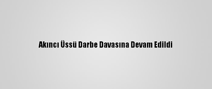 Akıncı Üssü Darbe Davasına Devam Edildi