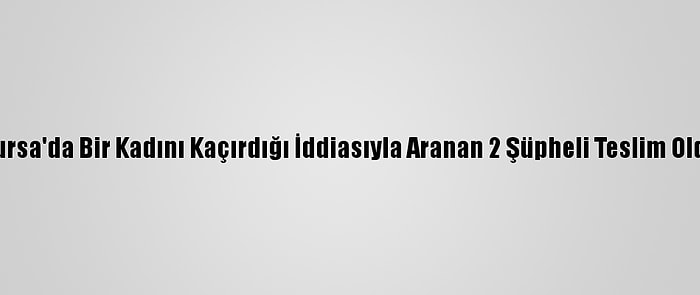 Bursa'da Bir Kadını Kaçırdığı İddiasıyla Aranan 2 Şüpheli Teslim Oldu