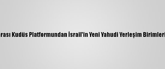 Parlamentolararası Kudüs Platformundan İsrail'in Yeni Yahudi Yerleşim Birimleri İnşasına Tepki