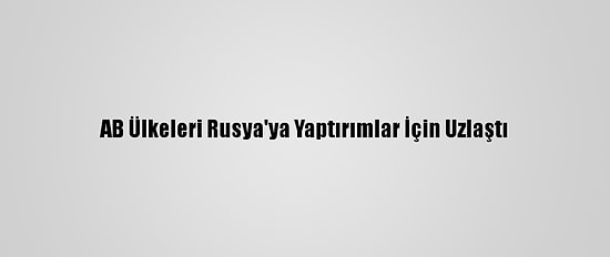 AB Ülkeleri Rusya'ya Yaptırımlar İçin Uzlaştı