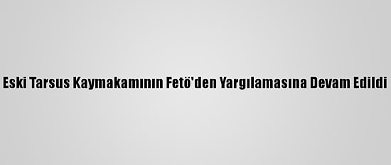 Eski Tarsus Kaymakamının Fetö'den Yargılamasına Devam Edildi