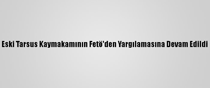 Eski Tarsus Kaymakamının Fetö'den Yargılamasına Devam Edildi