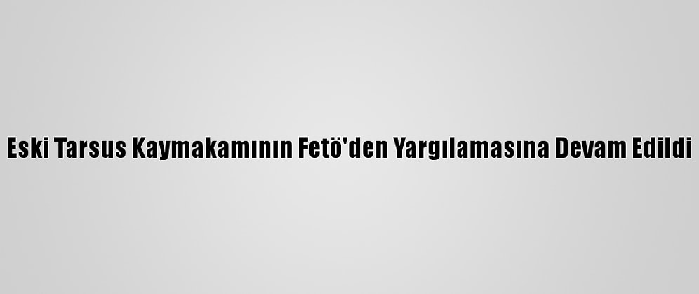 Eski Tarsus Kaymakamının Fetö'den Yargılamasına Devam Edildi