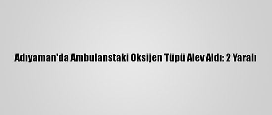 Adıyaman'da Ambulanstaki Oksijen Tüpü Alev Aldı: 2 Yaralı