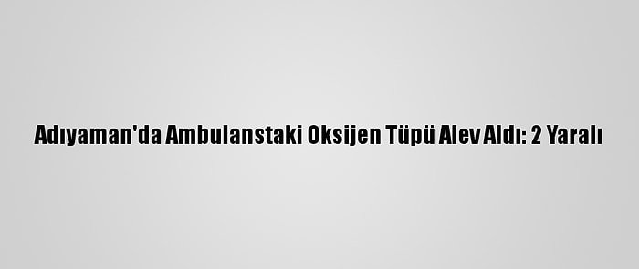 Adıyaman'da Ambulanstaki Oksijen Tüpü Alev Aldı: 2 Yaralı