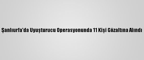 Şanlıurfa'da Uyuşturucu Operasyonunda 11 Kişi Gözaltına Alındı