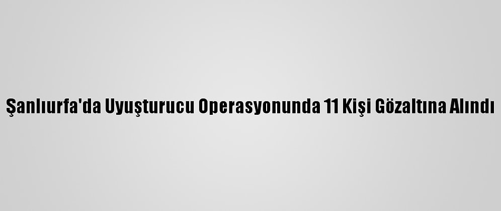 Şanlıurfa'da Uyuşturucu Operasyonunda 11 Kişi Gözaltına Alındı