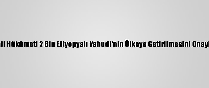 İsrail Hükümeti 2 Bin Etiyopyalı Yahudi'nin Ülkeye Getirilmesini Onayladı