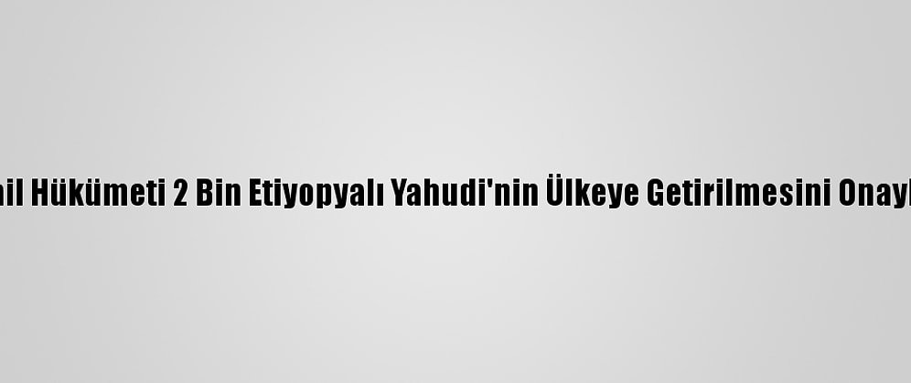 İsrail Hükümeti 2 Bin Etiyopyalı Yahudi'nin Ülkeye Getirilmesini Onayladı