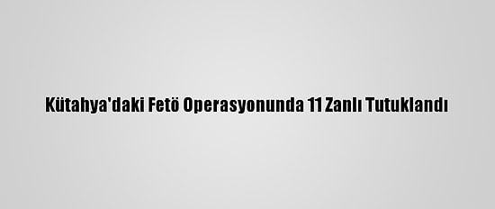 Kütahya'daki Fetö Operasyonunda 11 Zanlı Tutuklandı