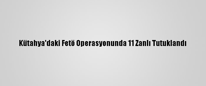 Kütahya'daki Fetö Operasyonunda 11 Zanlı Tutuklandı