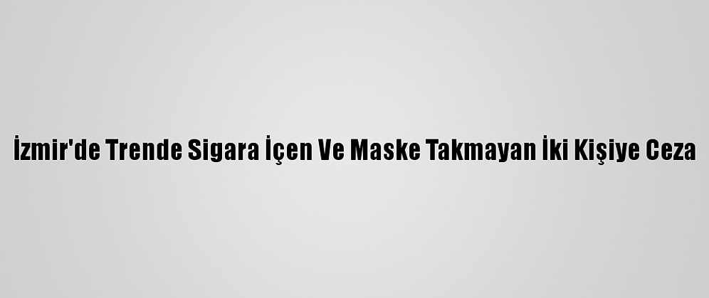İzmir'de Trende Sigara İçen Ve Maske Takmayan İki Kişiye Ceza