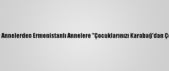 Azerbaycanlı Annelerden Ermenistanlı Annelere "Çocuklarınızı Karabağ'dan Çekin" Çağrısı