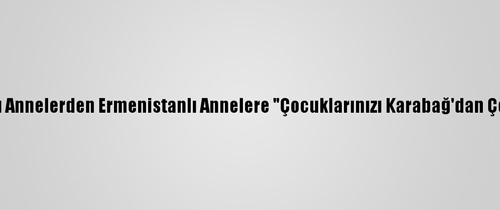 Azerbaycanlı Annelerden Ermenistanlı Annelere "Çocuklarınızı Karabağ'dan Çekin" Çağrısı