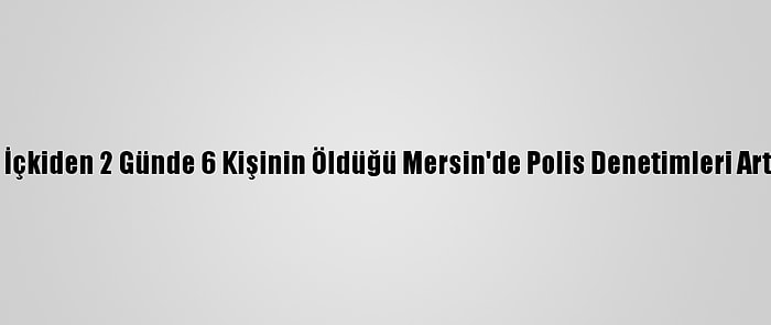 Sahte İçkiden 2 Günde 6 Kişinin Öldüğü Mersin'de Polis Denetimleri Arttırıldı