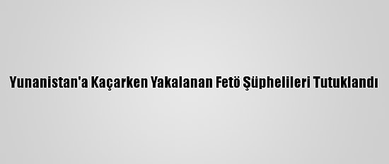 Yunanistan'a Kaçarken Yakalanan Fetö Şüphelileri Tutuklandı