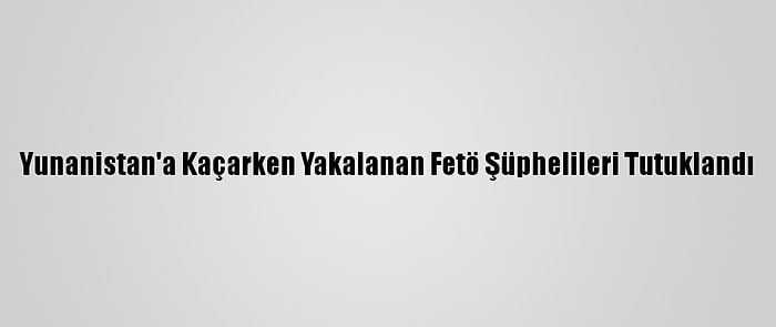 Yunanistan'a Kaçarken Yakalanan Fetö Şüphelileri Tutuklandı